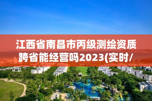 江西省南昌市丙級測繪資質跨省能經營嗎2023(實時/更新中)