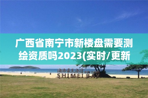 廣西省南寧市新樓盤需要測繪資質(zhì)嗎2023(實時/更新中)