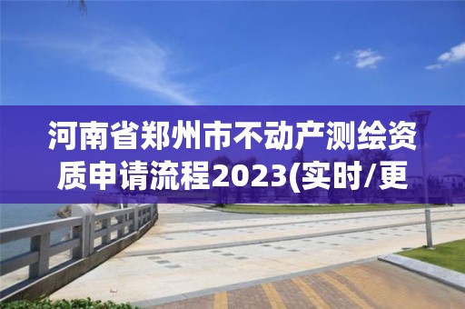 河南省鄭州市不動產(chǎn)測繪資質(zhì)申請流程2023(實時/更新中)