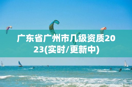 廣東省廣州市幾級資質2023(實時/更新中)