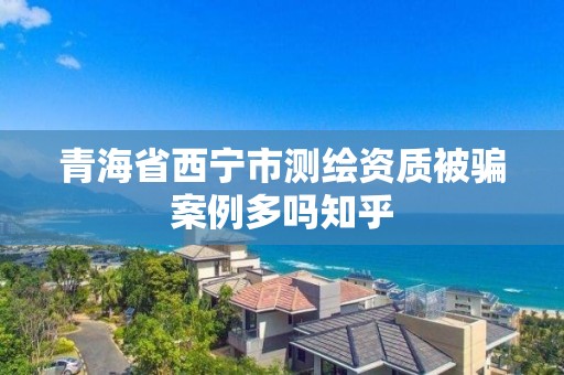 青海省西寧市測繪資質被騙案例多嗎知乎