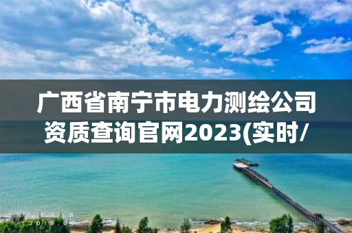 廣西省南寧市電力測繪公司資質查詢官網2023(實時/更新中)