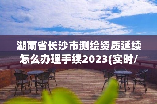 湖南省長沙市測繪資質延續怎么辦理手續2023(實時/更新中)