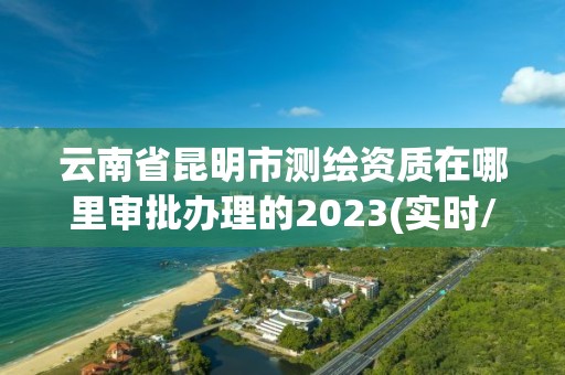 云南省昆明市測繪資質在哪里審批辦理的2023(實時/更新中)