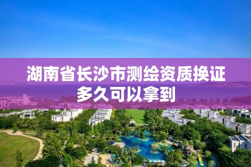 湖南省長沙市測繪資質換證多久可以拿到