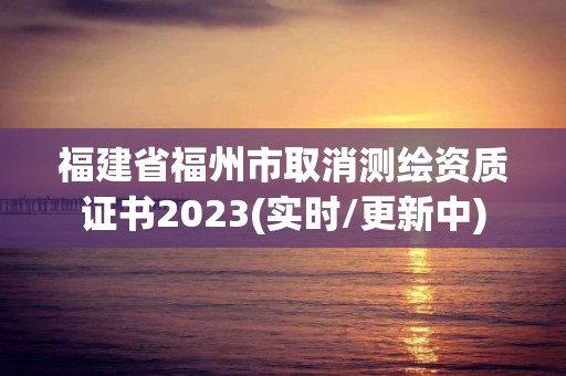 福建省福州市取消測繪資質(zhì)證書2023(實(shí)時/更新中)