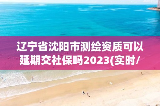 遼寧省沈陽市測繪資質可以延期交社保嗎2023(實時/更新中)