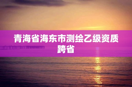 青海省海東市測繪乙級(jí)資質(zhì)跨省