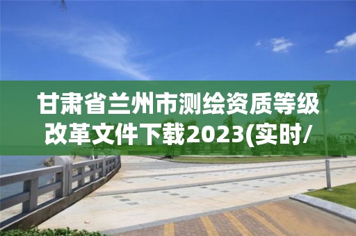 甘肅省蘭州市測(cè)繪資質(zhì)等級(jí)改革文件下載2023(實(shí)時(shí)/更新中)