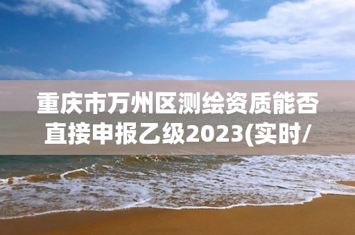 重慶市萬州區(qū)測繪資質(zhì)能否直接申報乙級2023(實時/更新中)