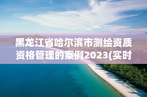 黑龍江省哈爾濱市測繪資質(zhì)資格管理的案例2023(實(shí)時(shí)/更新中)