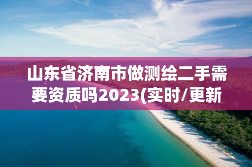 山東省濟南市做測繪二手需要資質嗎2023(實時/更新中)