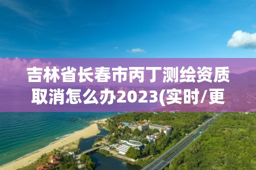 吉林省長春市丙丁測繪資質取消怎么辦2023(實時/更新中)