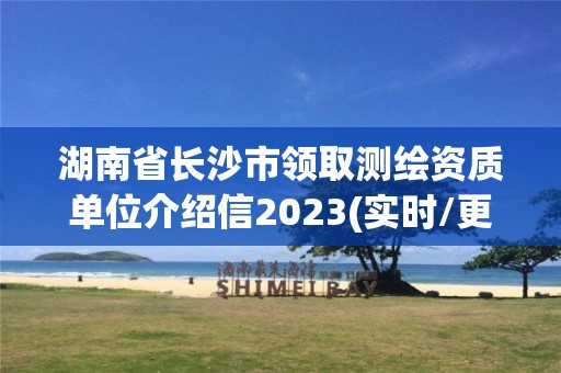 湖南省長沙市領取測繪資質單位介紹信2023(實時/更新中)