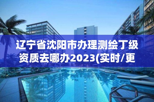 遼寧省沈陽市辦理測繪丁級資質去哪辦2023(實時/更新中)