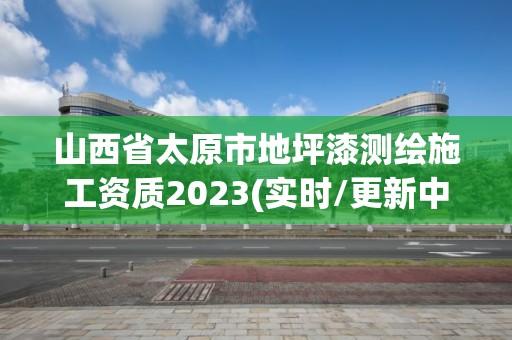 山西省太原市地坪漆測繪施工資質2023(實時/更新中)