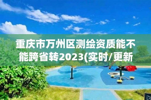 重慶市萬州區測繪資質能不能跨省轉2023(實時/更新中)