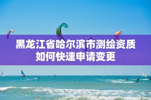 黑龍江省哈爾濱市測繪資質如何快速申請變更