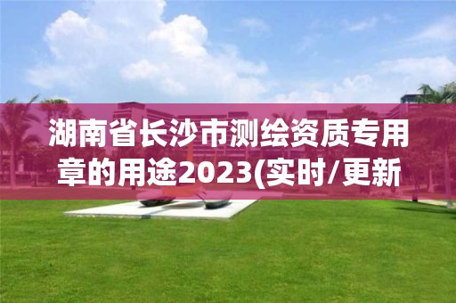 湖南省長沙市測繪資質專用章的用途2023(實時/更新中)