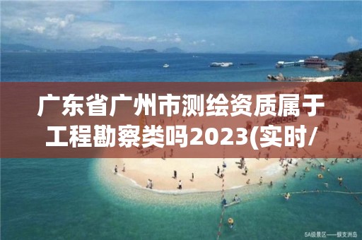 廣東省廣州市測繪資質屬于工程勘察類嗎2023(實時/更新中)