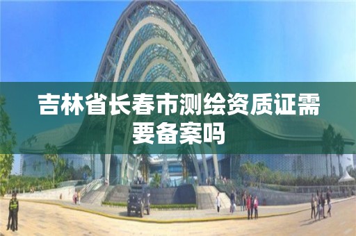 吉林省長春市測繪資質證需要備案嗎