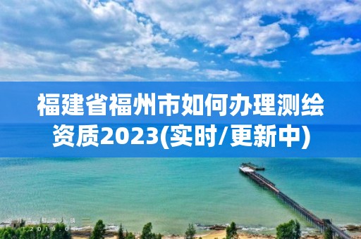 福建省福州市如何辦理測繪資質(zhì)2023(實時/更新中)