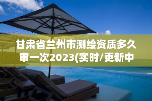 甘肅省蘭州市測繪資質多久審一次2023(實時/更新中)