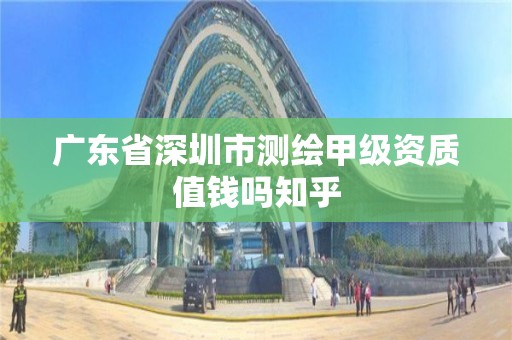 廣東省深圳市測繪甲級資質值錢嗎知乎