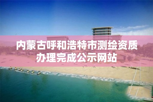 內(nèi)蒙古呼和浩特市測繪資質(zhì)辦理完成公示網(wǎng)站