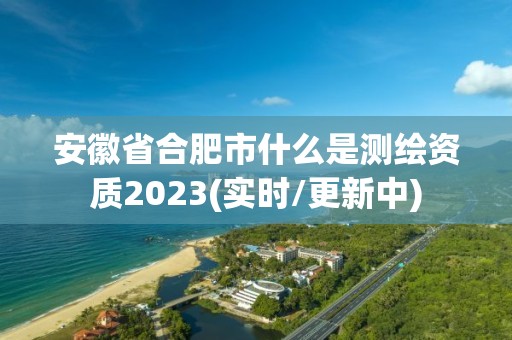 安徽省合肥市什么是測繪資質2023(實時/更新中)