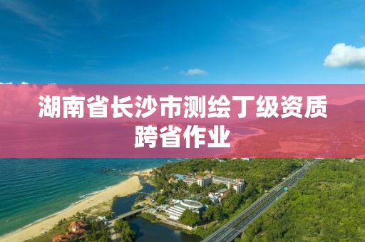 湖南省長沙市測繪丁級資質(zhì)跨省作業(yè)