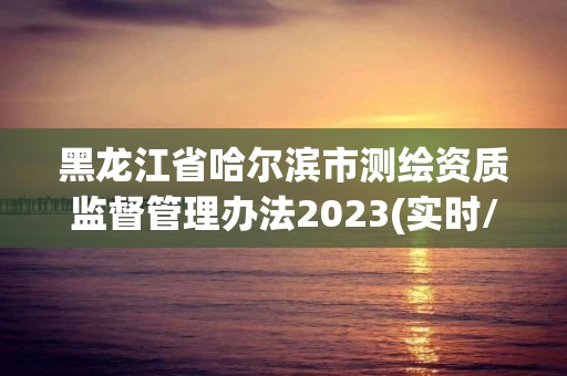 黑龍江省哈爾濱市測繪資質(zhì)監(jiān)督管理辦法2023(實時/更新中)