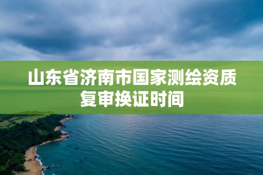 山東省濟南市國家測繪資質(zhì)復(fù)審換證時間