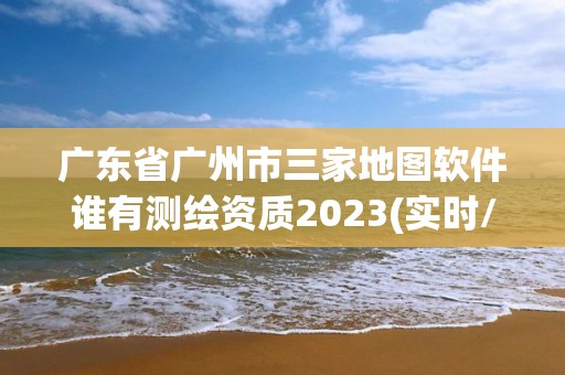 廣東省廣州市三家地圖軟件誰有測(cè)繪資質(zhì)2023(實(shí)時(shí)/更新中)