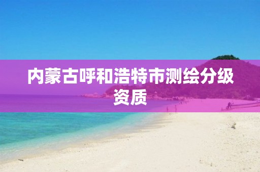 內(nèi)蒙古呼和浩特市測繪分級資質(zhì)