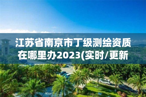 江蘇省南京市丁級測繪資質(zhì)在哪里辦2023(實(shí)時/更新中)