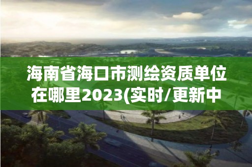 海南省海口市測繪資質(zhì)單位在哪里2023(實時/更新中)