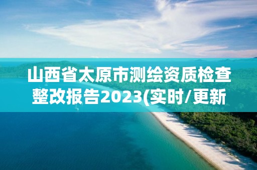 山西省太原市測繪資質檢查整改報告2023(實時/更新中)