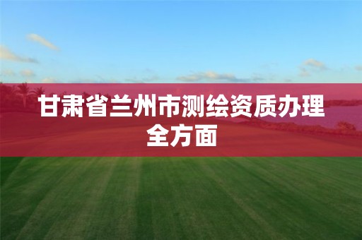 甘肅省蘭州市測繪資質辦理全方面