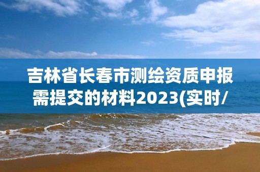 吉林省長春市測繪資質申報需提交的材料2023(實時/更新中)