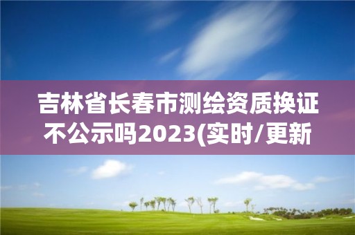 吉林省長春市測繪資質換證不公示嗎2023(實時/更新中)