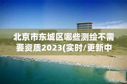 北京市東城區(qū)哪些測繪不需要資質2023(實時/更新中)