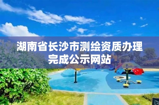 湖南省長沙市測繪資質辦理完成公示網站