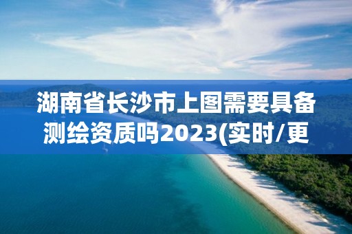 湖南省長(zhǎng)沙市上圖需要具備測(cè)繪資質(zhì)嗎2023(實(shí)時(shí)/更新中)