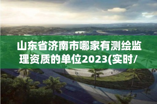 山東省濟南市哪家有測繪監理資質的單位2023(實時/更新中)