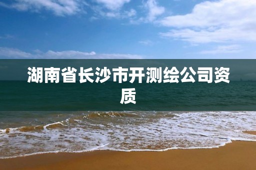 湖南省長(zhǎng)沙市開(kāi)測(cè)繪公司資質(zhì)