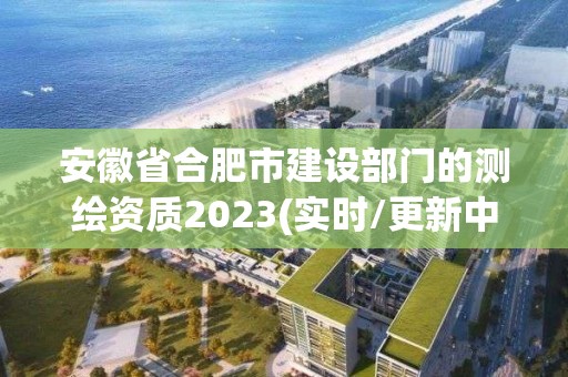 安徽省合肥市建設部門的測繪資質2023(實時/更新中)