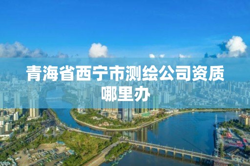 青海省西寧市測(cè)繪公司資質(zhì)哪里辦