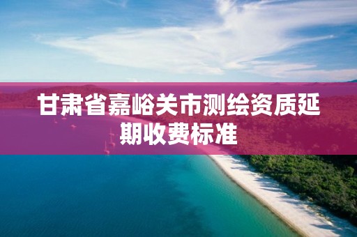 甘肅省嘉峪關市測繪資質延期收費標準