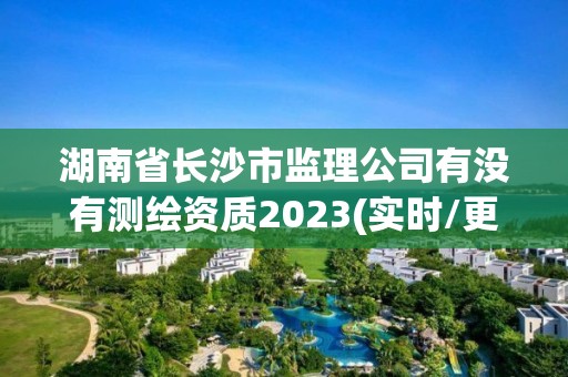 湖南省長沙市監(jiān)理公司有沒有測繪資質(zhì)2023(實(shí)時(shí)/更新中)